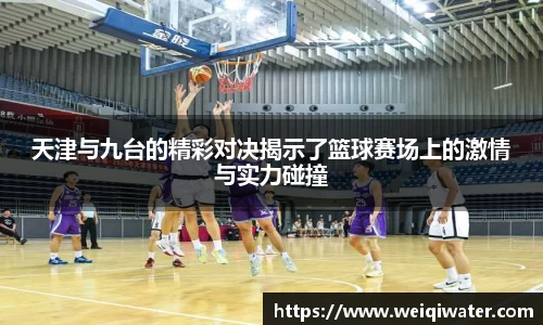 天津与九台的精彩对决揭示了篮球赛场上的激情与实力碰撞