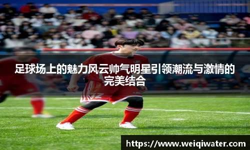 足球场上的魅力风云帅气明星引领潮流与激情的完美结合