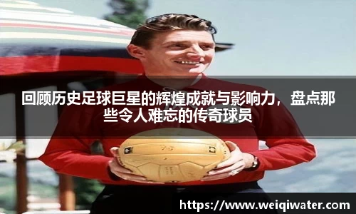 回顾历史足球巨星的辉煌成就与影响力，盘点那些令人难忘的传奇球员