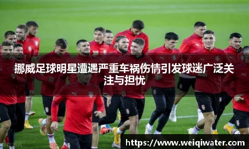 挪威足球明星遭遇严重车祸伤情引发球迷广泛关注与担忧