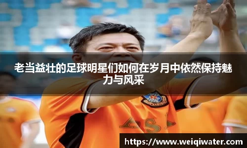 老当益壮的足球明星们如何在岁月中依然保持魅力与风采