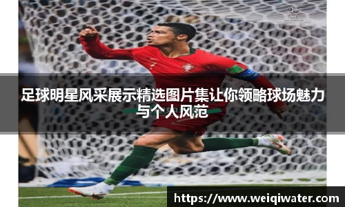 足球明星风采展示精选图片集让你领略球场魅力与个人风范